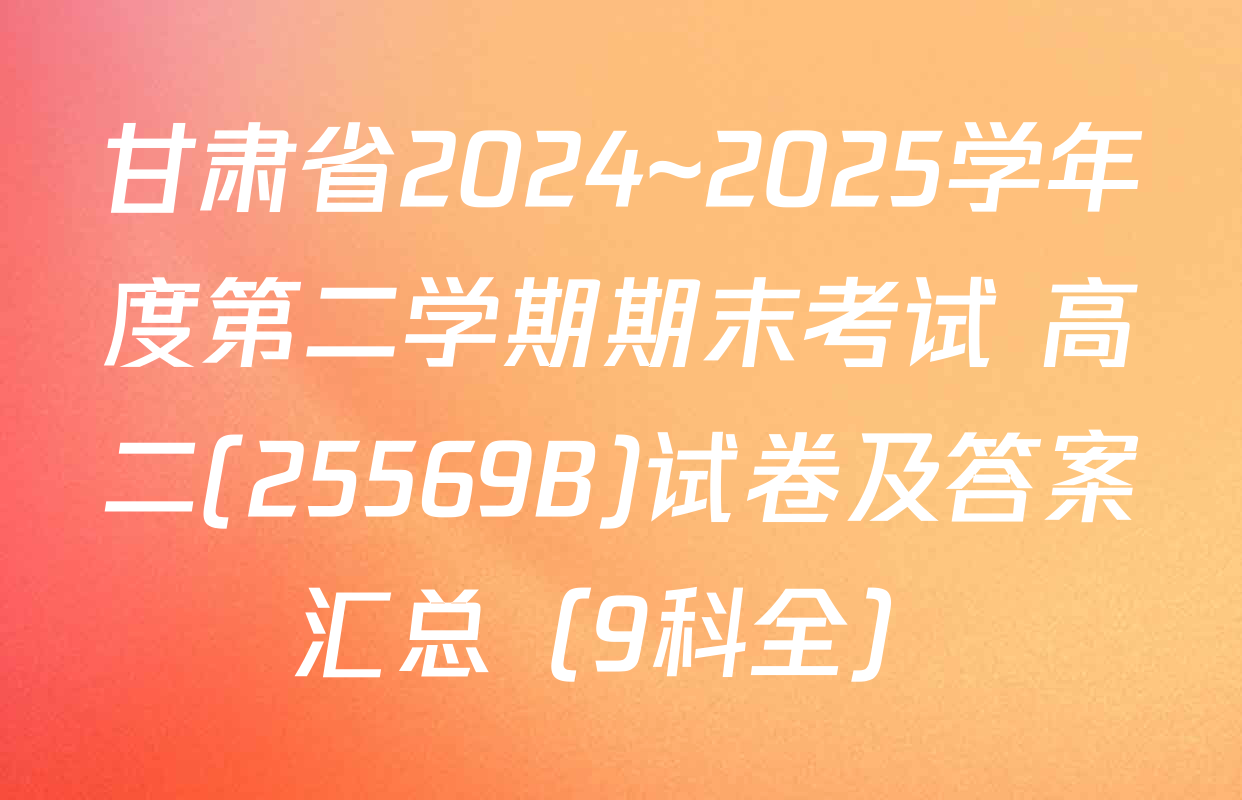 甘肃省2024~2025学年度第二学期期末考试 高二(25569B)试卷及答案汇总（9科全）