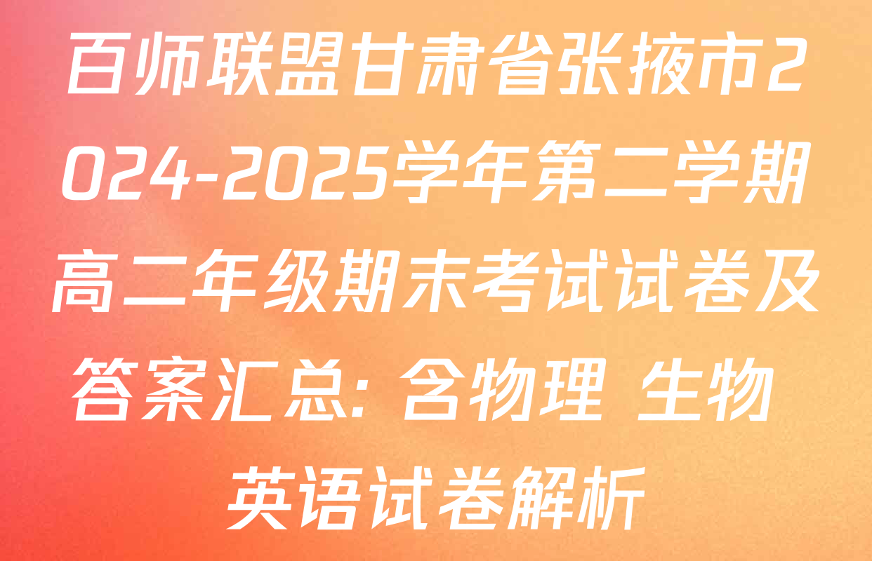 百师联盟甘肃省张掖市2024-2025学年第二学期高二年级期末考试试卷及答案汇总: 含物理 生物 英语试卷解析