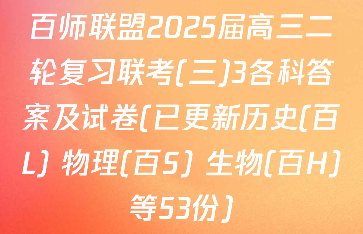 百师联盟2025届高三二轮复习联考(三)3各科答案及试卷(已更新历史(百L) 物理(百S) 生物(百H)等53份)