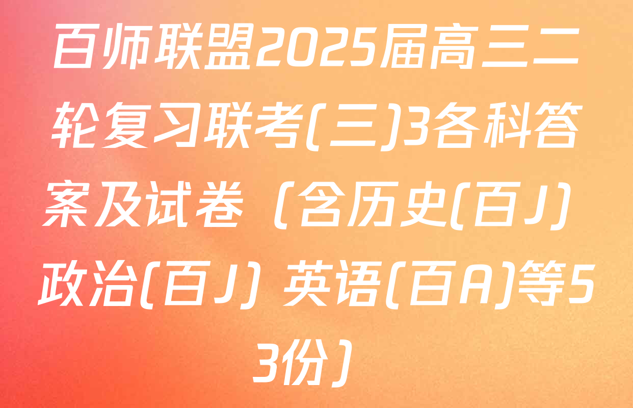 百师联盟2025届高三二轮复习联考(三)3各科答案及试卷（含历史(百J) 政治(百J) 英语(百A)等53份）