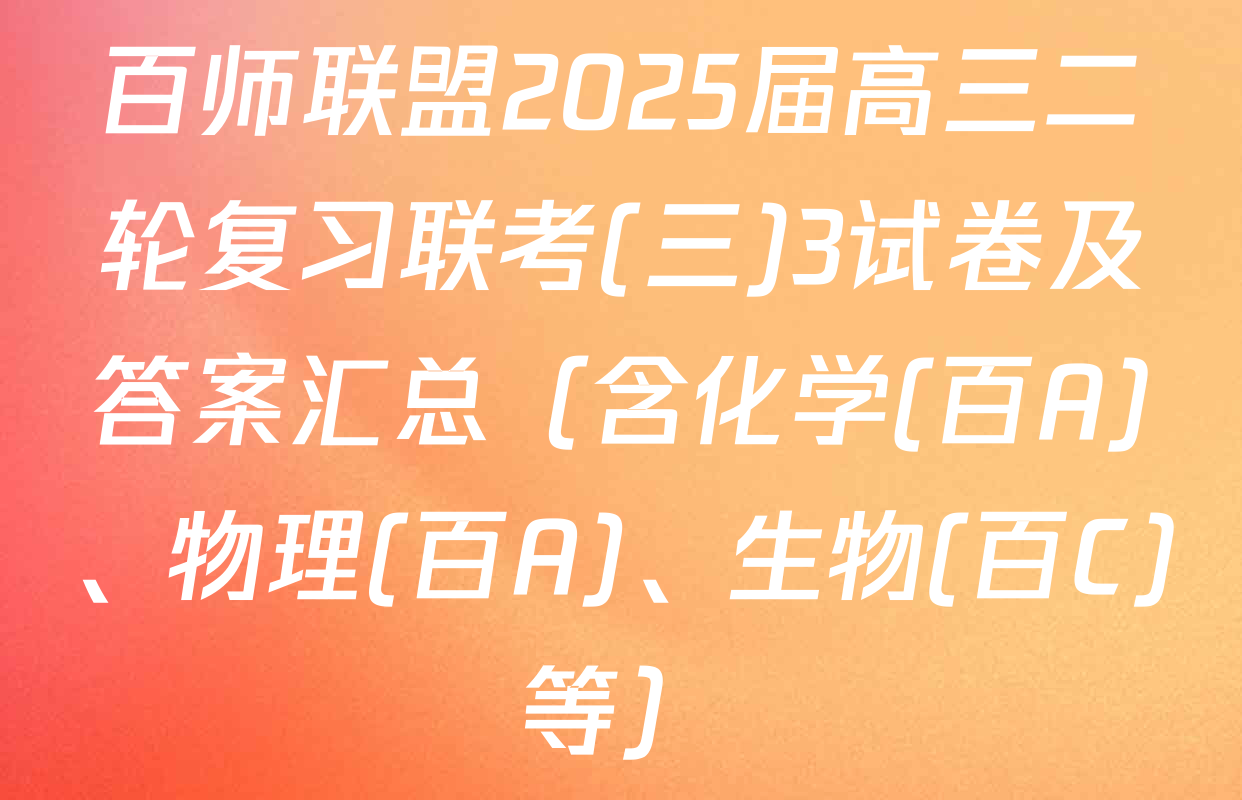 百师联盟2025届高三二轮复习联考(三)3试卷及答案汇总（含化学(百A)、物理(百A)、生物(百C)等）