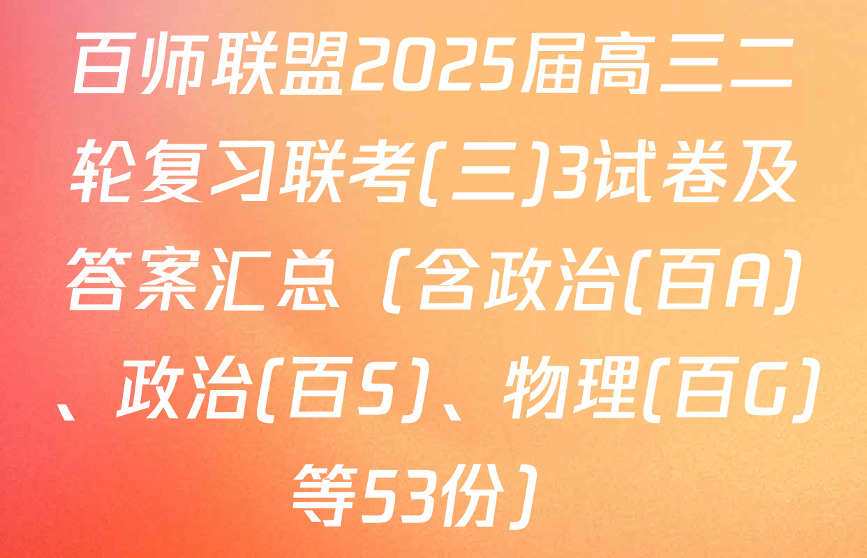 百师联盟2025届高三二轮复习联考(三)3试卷及答案汇总（含政治(百A)、政治(百S)、物理(百G)等53份）