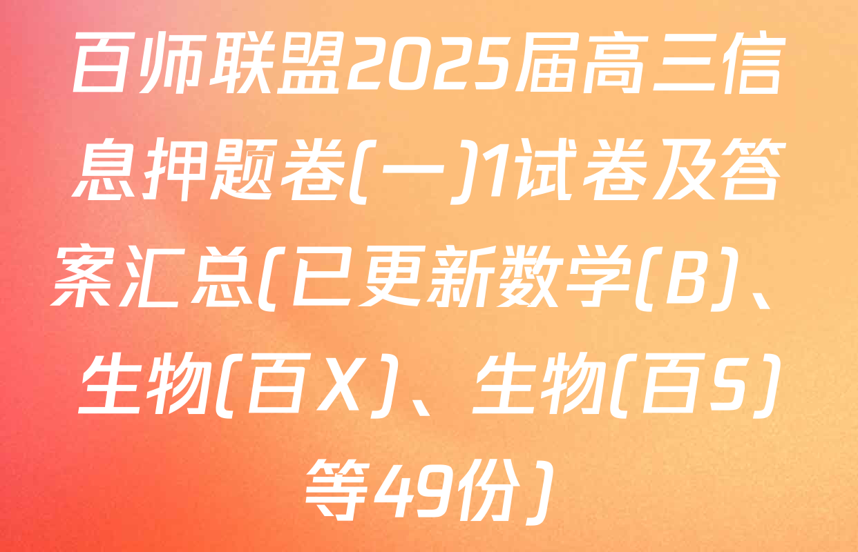 百师联盟2025届高三信息押题卷(一)1试卷及答案汇总(已更新数学(B)、生物(百X)、生物(百S)等49份)