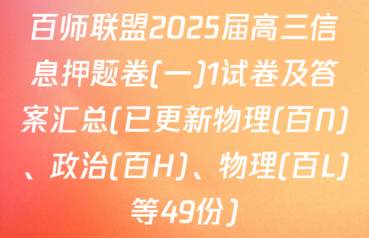 百师联盟2025届高三信息押题卷(一)1试卷及答案汇总(已更新物理(百N)、政治(百H)、物理(百L)等49份)