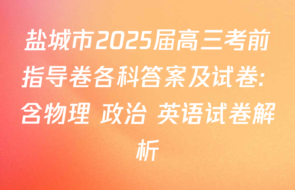 盐城市2025届高三考前指导卷各科答案及试卷: 含物理 政治 英语试卷解析
