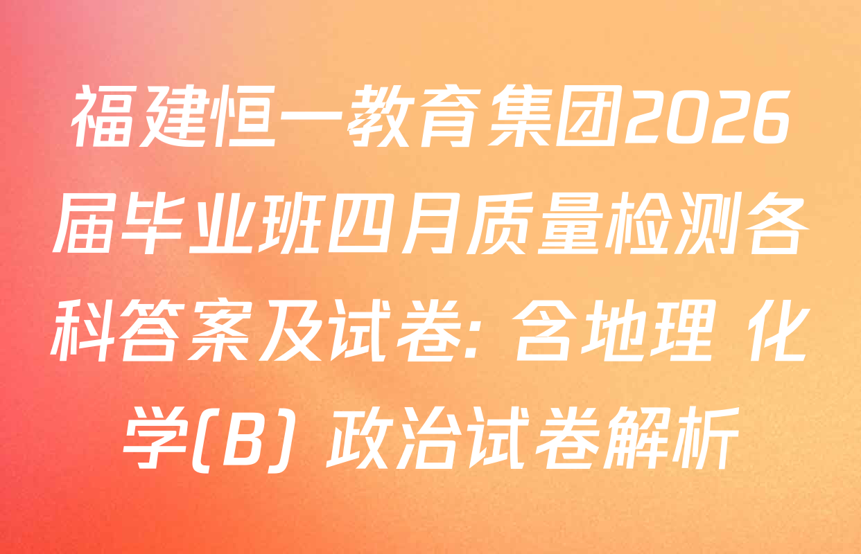 福建恒一教育集团2026届毕业班四月质量检测各科答案及试卷: 含地理 化学(B) 政治试卷解析