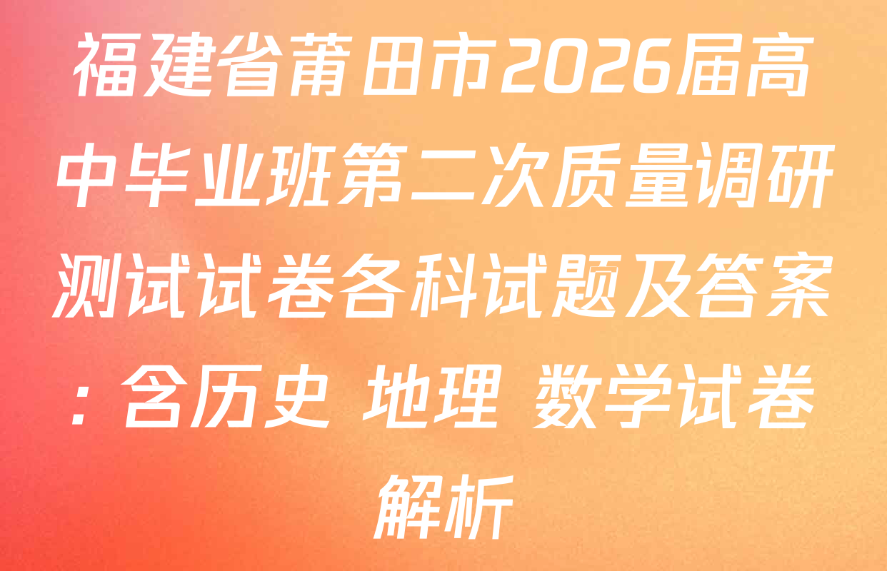 福建省莆田市2026届高中毕业班第二次质量调研测试试卷各科试题及答案: 含历史 地理 数学试卷解析