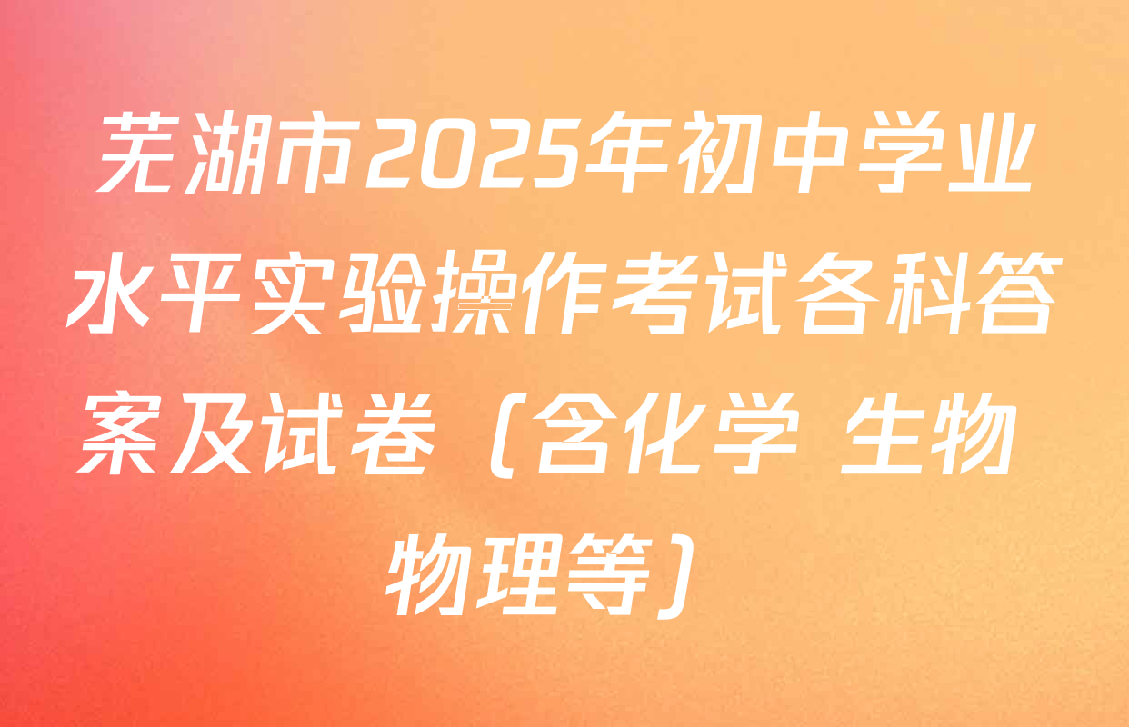 芜湖市2025年初中学业水平实验操作考试各科答案及试卷（含化学 生物 物理等）