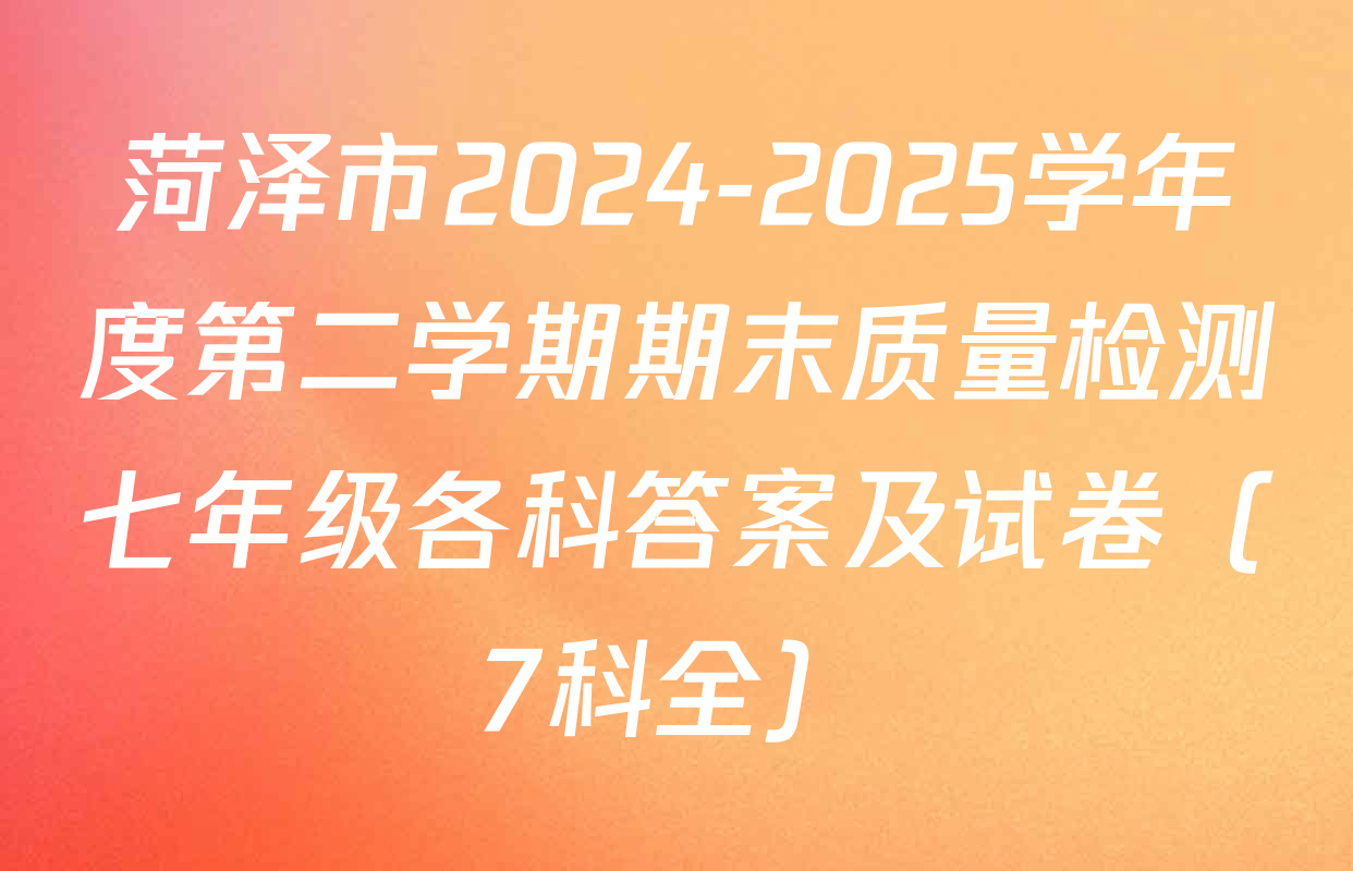 菏泽市2024-2025学年度第二学期期末质量检测七年级各科答案及试卷（7科全）