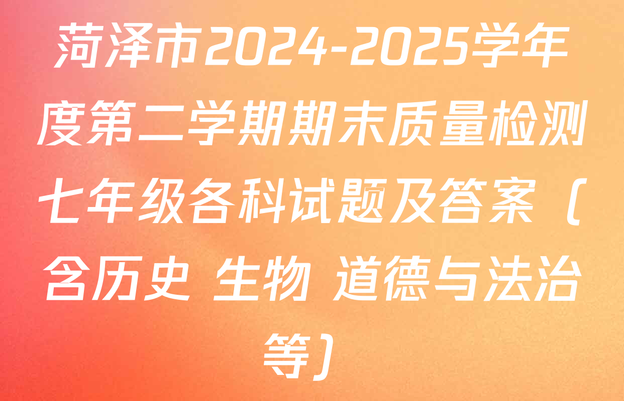 菏泽市2024-2025学年度第二学期期末质量检测七年级各科试题及答案（含历史 生物 道德与法治等）