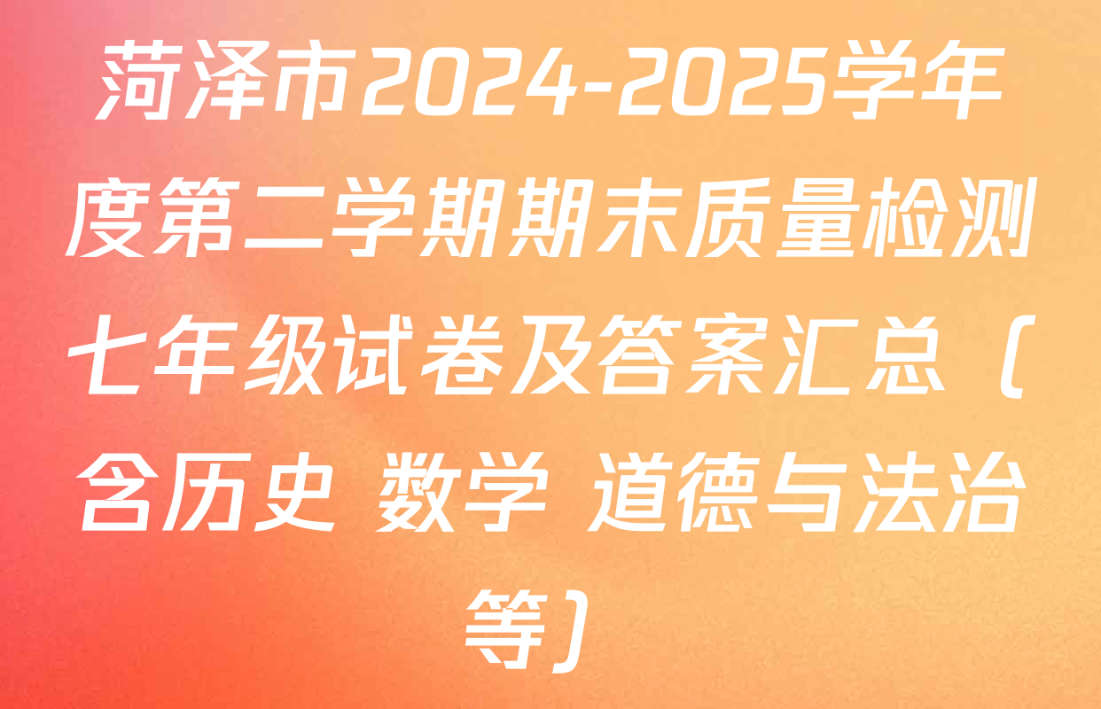 菏泽市2024-2025学年度第二学期期末质量检测七年级试卷及答案汇总（含历史 数学 道德与法治等）