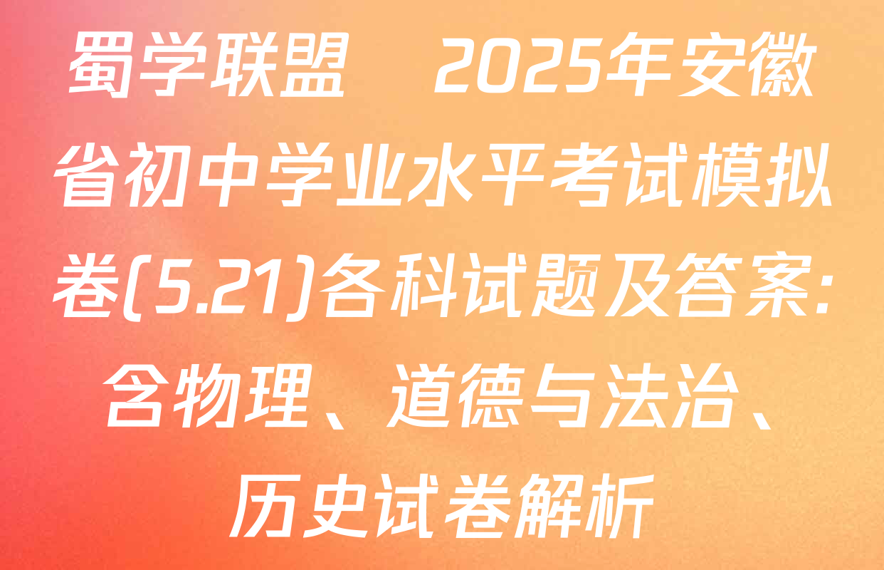 蜀学联盟•2025年安徽省初中学业水平考试模拟卷(5.21)各科试题及答案: 含物理、道德与法治、历史试卷解析