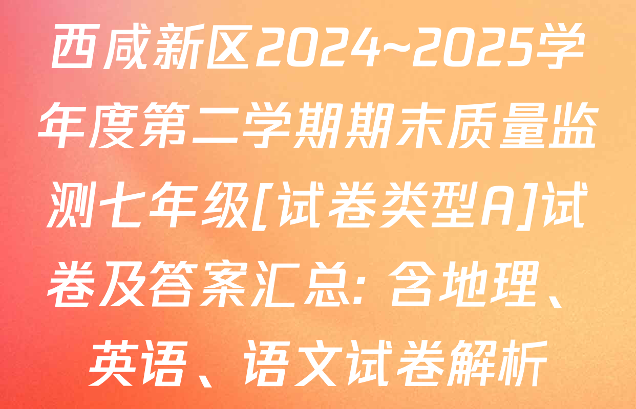 西咸新区2024~2025学年度第二学期期末质量监测七年级[试卷类型A]试卷及答案汇总: 含地理、英语、语文试卷解析