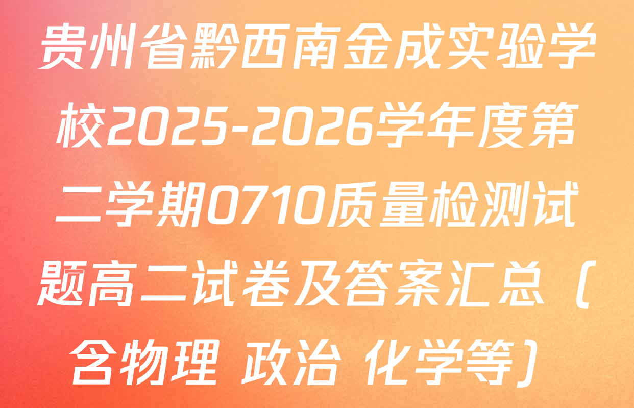贵州省黔西南金成实验学校2025-2026学年度第二学期0710质量检测试题高二试卷及答案汇总（含物理 政治 化学等）