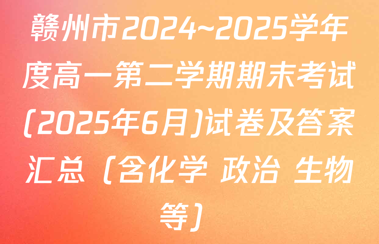赣州市2024~2025学年度高一第二学期期末考试(2025年6月)试卷及答案汇总（含化学 政治 生物等）