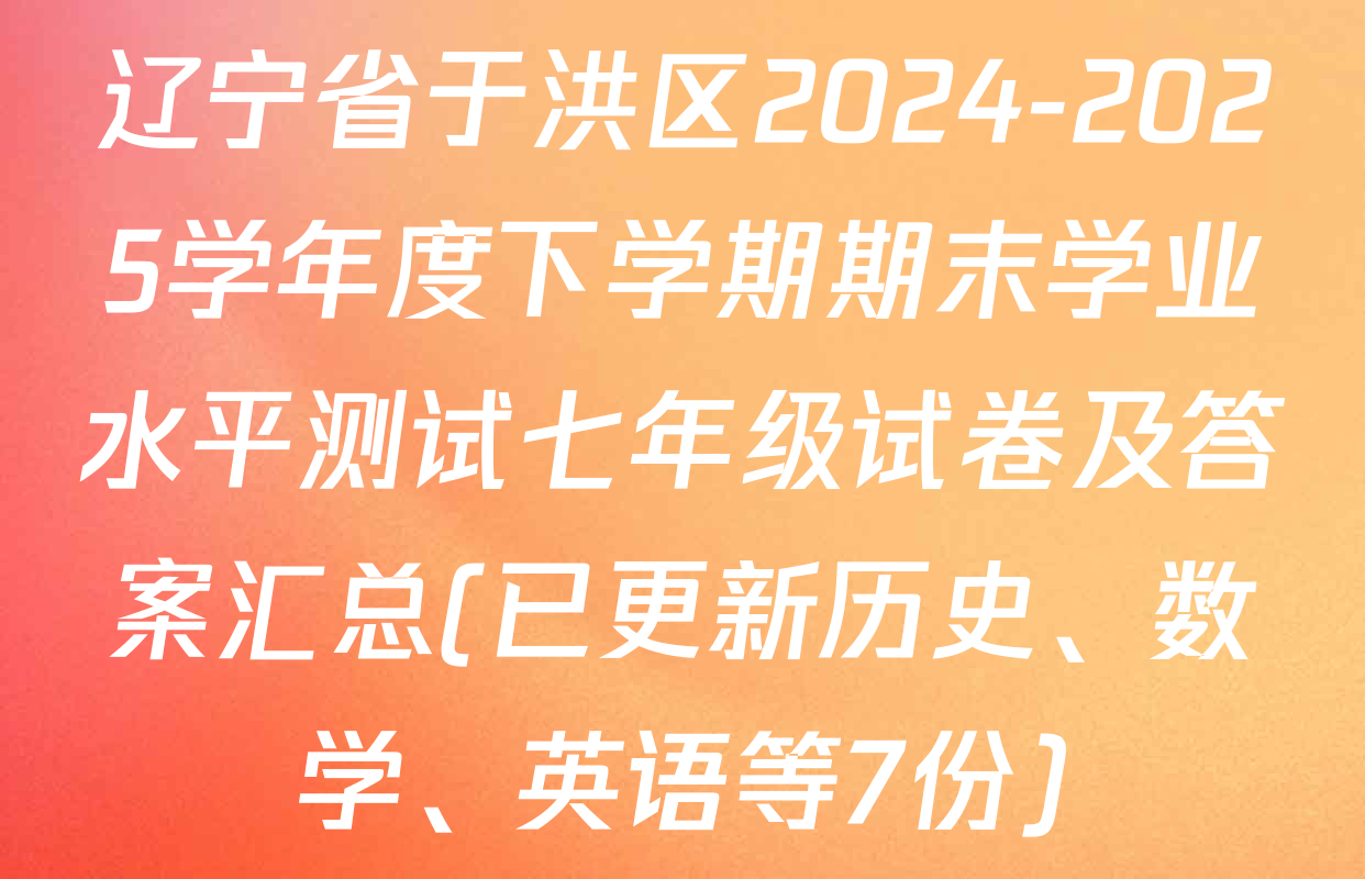 辽宁省于洪区2024-2025学年度下学期期末学业水平测试七年级试卷及答案汇总(已更新历史、数学、英语等7份)