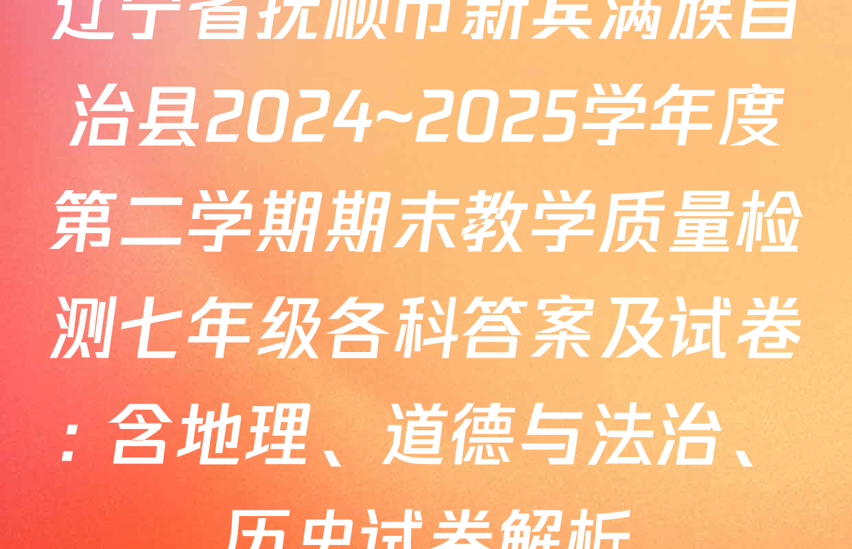 辽宁省抚顺市新宾满族自治县2024~2025学年度第二学期期末教学质量检测七年级各科答案及试卷: 含地理、道德与法治、历史试卷解析