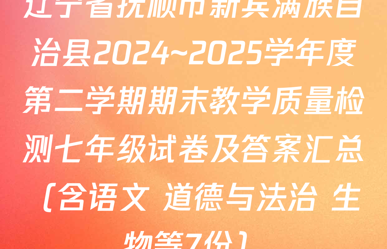 辽宁省抚顺市新宾满族自治县2024~2025学年度第二学期期末教学质量检测七年级试卷及答案汇总（含语文 道德与法治 生物等7份）