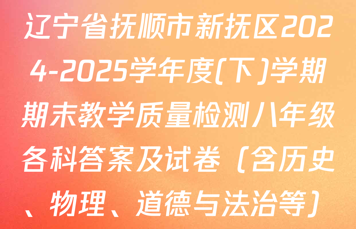 辽宁省抚顺市新抚区2024-2025学年度(下)学期期末教学质量检测八年级各科答案及试卷（含历史、物理、道德与法治等）