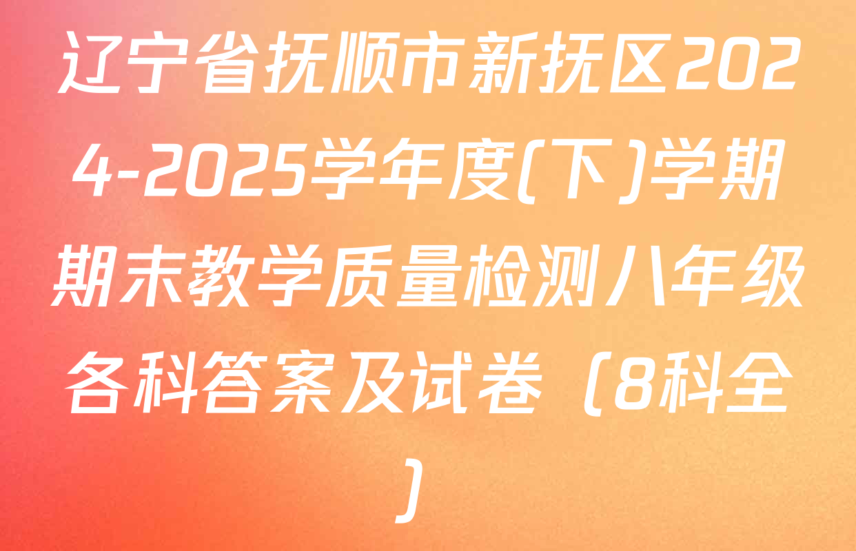 辽宁省抚顺市新抚区2024-2025学年度(下)学期期末教学质量检测八年级各科答案及试卷（8科全）