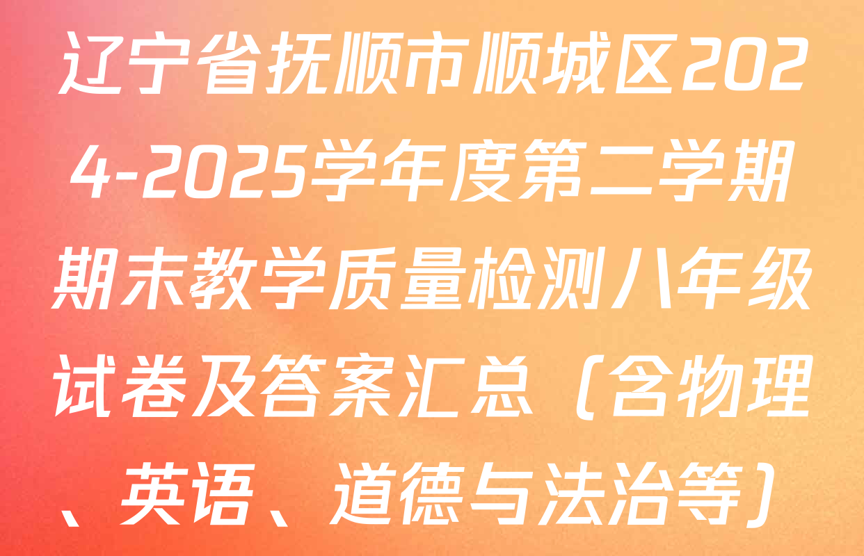 辽宁省抚顺市顺城区2024-2025学年度第二学期期末教学质量检测八年级试卷及答案汇总（含物理、英语、道德与法治等）