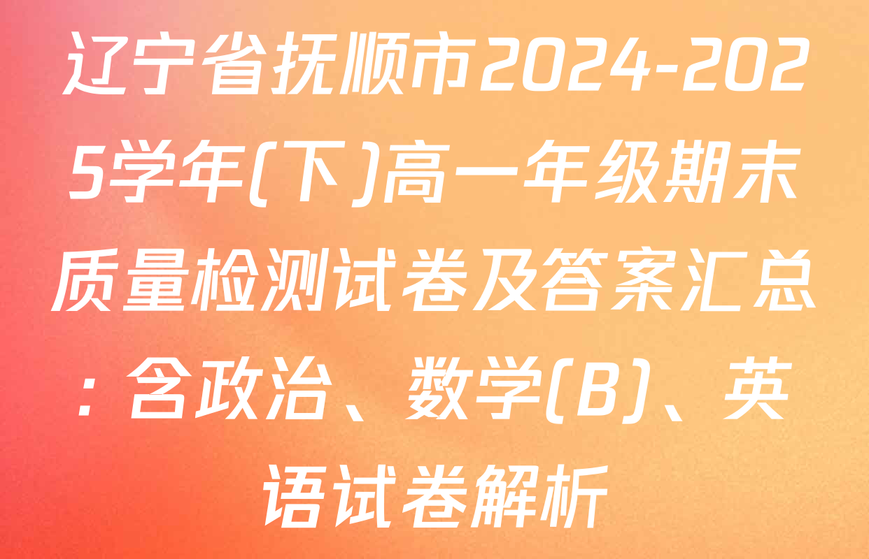 辽宁省抚顺市2024-2025学年(下)高一年级期末质量检测试卷及答案汇总: 含政治、数学(B)、英语试卷解析