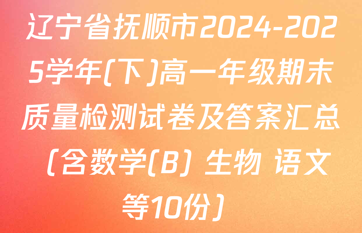 辽宁省抚顺市2024-2025学年(下)高一年级期末质量检测试卷及答案汇总（含数学(B) 生物 语文等10份）