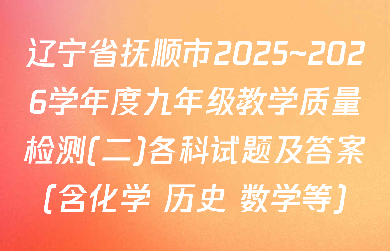 辽宁省抚顺市2025~2026学年度九年级教学质量检测(二)各科试题及答案（含化学 历史 数学等）