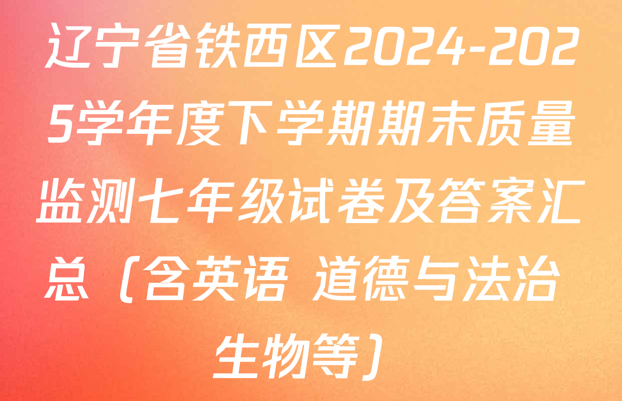 辽宁省铁西区2024-2025学年度下学期期末质量监测七年级试卷及答案汇总（含英语 道德与法治 生物等）