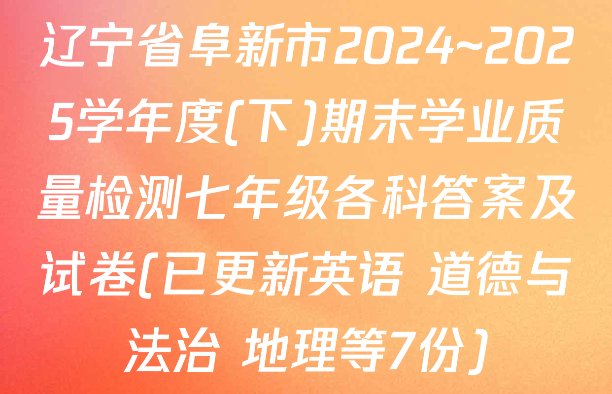 辽宁省阜新市2024~2025学年度(下)期末学业质量检测七年级各科答案及试卷(已更新英语 道德与法治 地理等7份)
