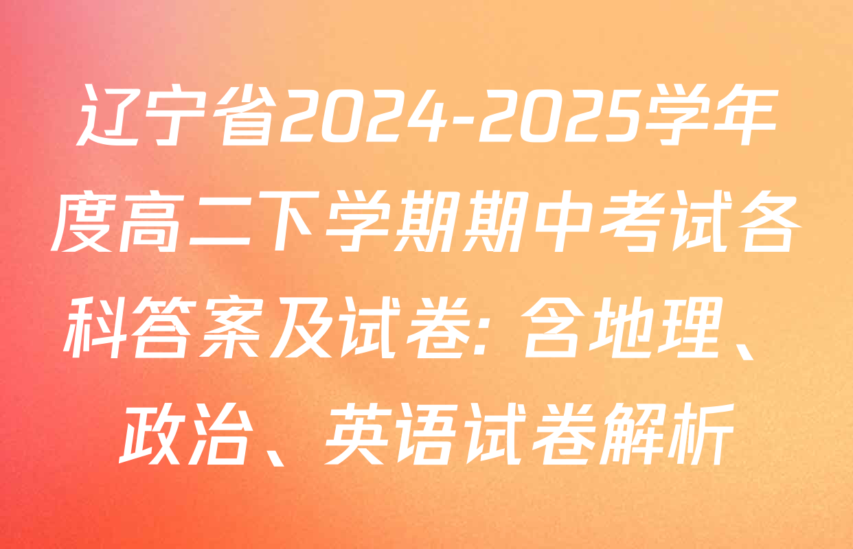 辽宁省2024-2025学年度高二下学期期中考试各科答案及试卷: 含地理、政治、英语试卷解析