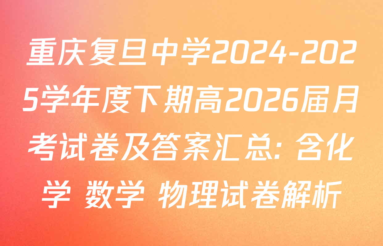 重庆复旦中学2024-2025学年度下期高2026届月考试卷及答案汇总: 含化学 数学 物理试卷解析