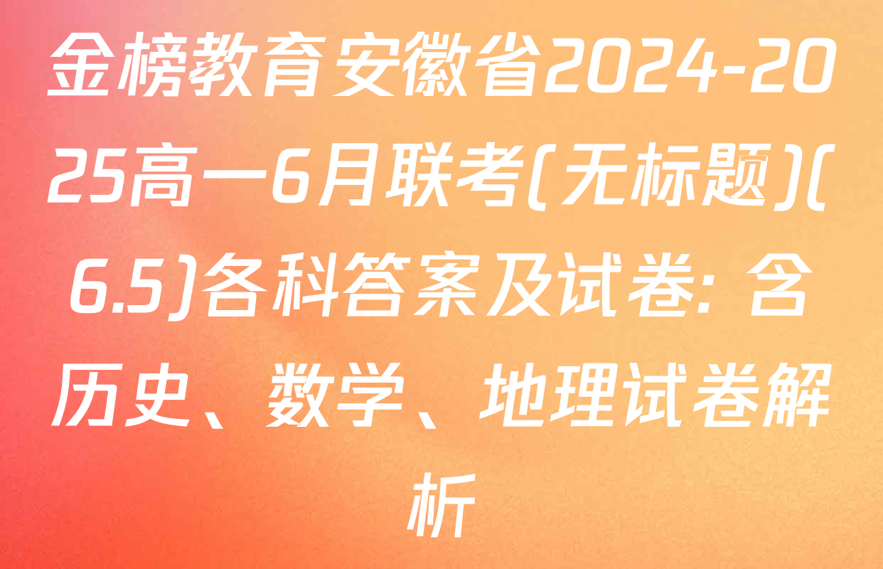 金榜教育安徽省2024-2025高一6月联考(无标题)(6.5)各科答案及试卷: 含历史、数学、地理试卷解析