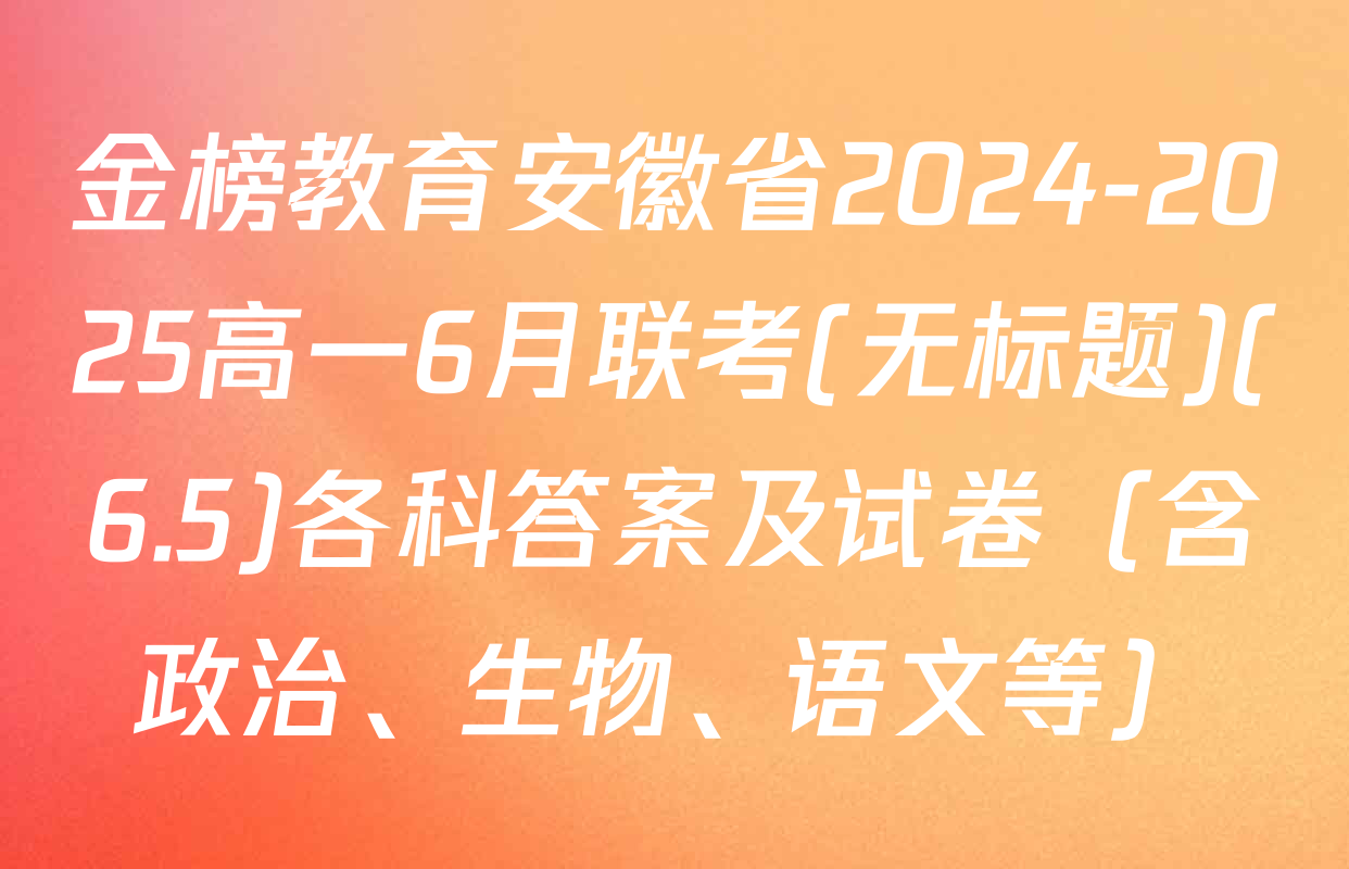 金榜教育安徽省2024-2025高一6月联考(无标题)(6.5)各科答案及试卷（含政治、生物、语文等）