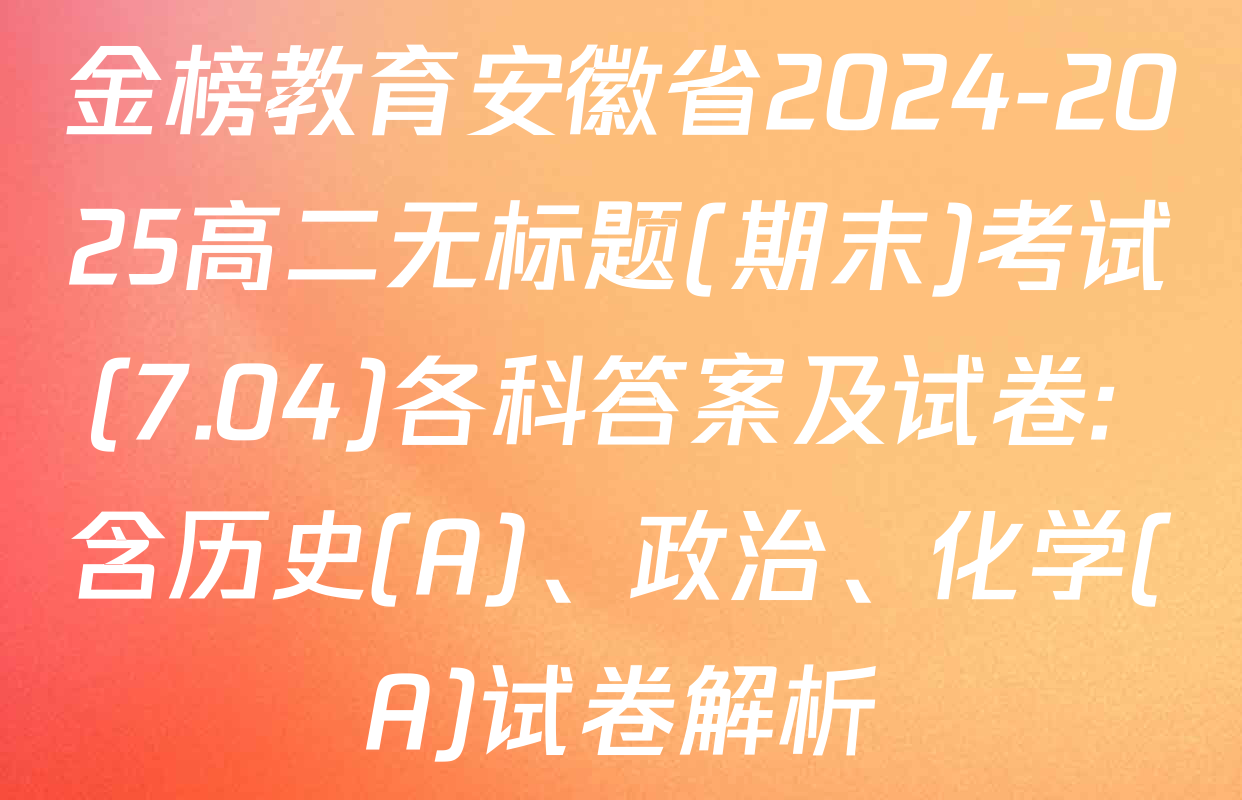 金榜教育安徽省2024-2025高二无标题(期末)考试(7.04)各科答案及试卷: 含历史(A)、政治、化学(A)试卷解析