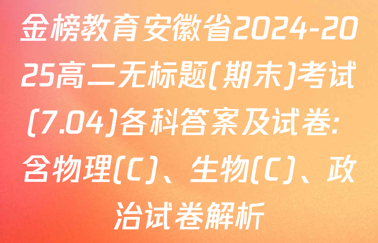 金榜教育安徽省2024-2025高二无标题(期末)考试(7.04)各科答案及试卷: 含物理(C)、生物(C)、政治试卷解析