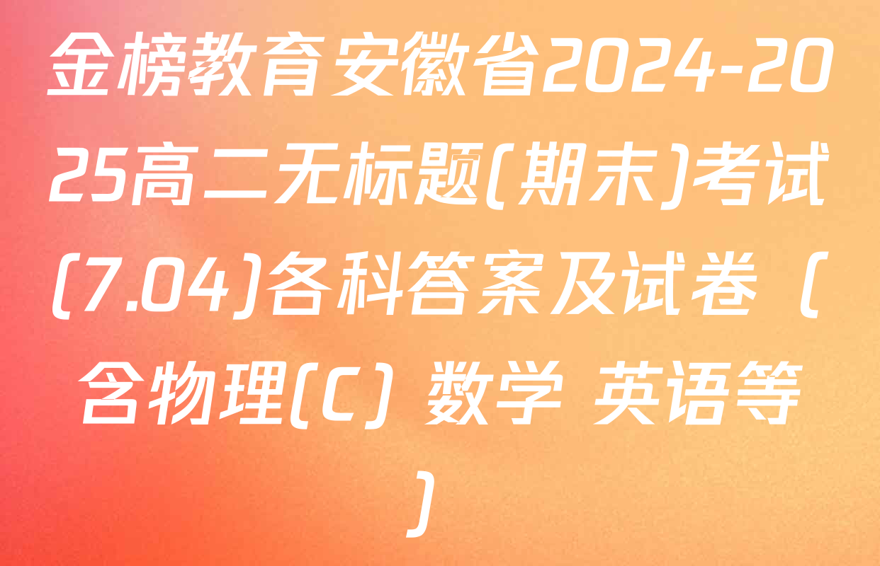 金榜教育安徽省2024-2025高二无标题(期末)考试(7.04)各科答案及试卷（含物理(C) 数学 英语等）