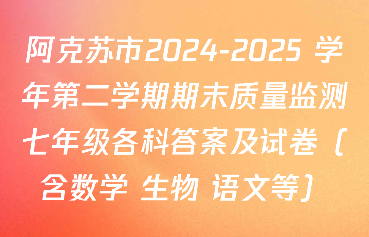 阿克苏市2024-2025 学年第二学期期末质量监测七年级各科答案及试卷（含数学 生物 语文等）