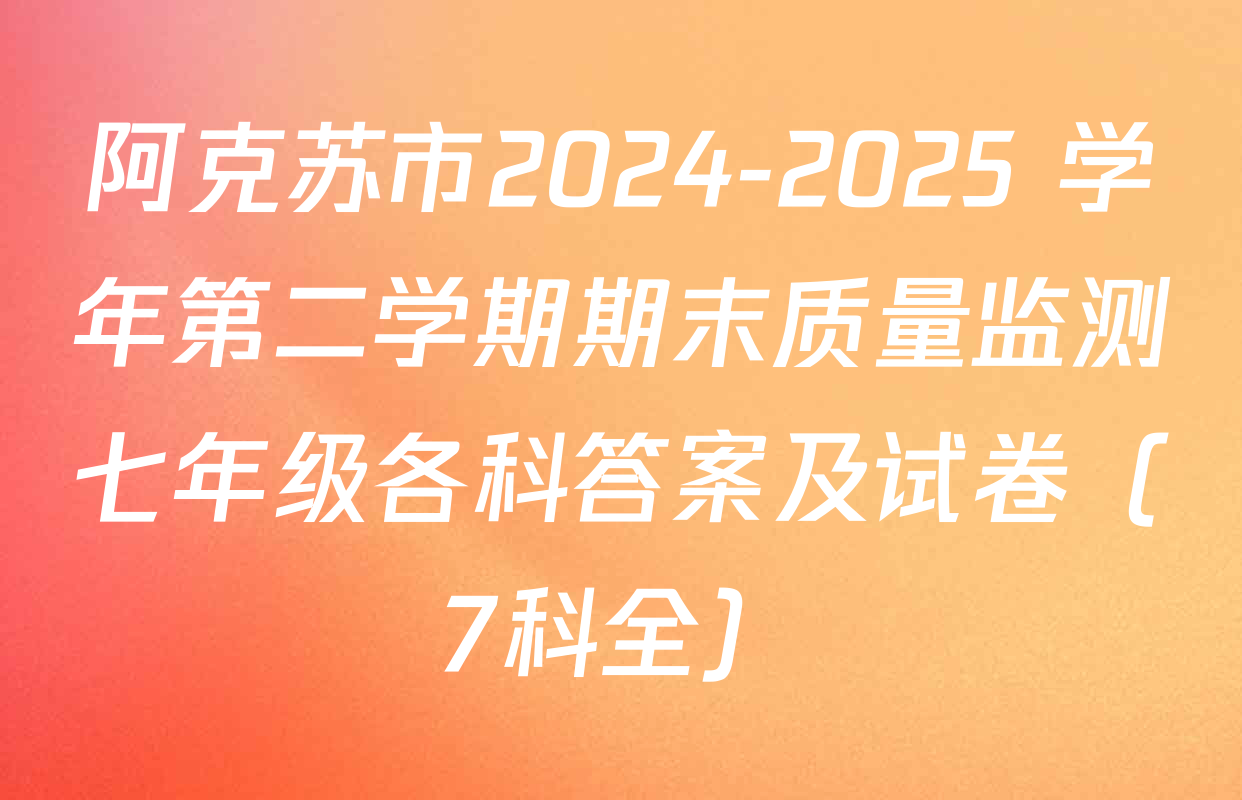 阿克苏市2024-2025 学年第二学期期末质量监测七年级各科答案及试卷（7科全）
