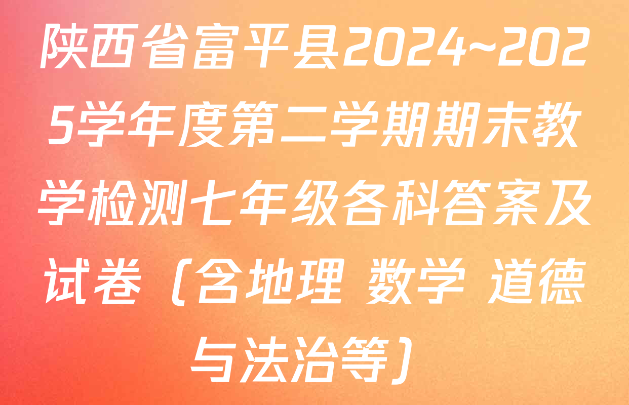 陕西省富平县2024~2025学年度第二学期期末教学检测七年级各科答案及试卷（含地理 数学 道德与法治等）