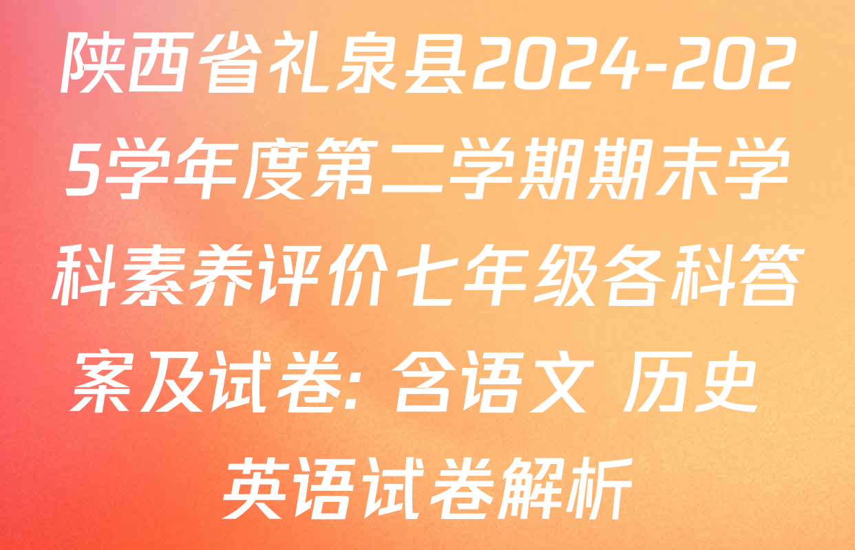 陕西省礼泉县2024-2025学年度第二学期期末学科素养评价七年级各科答案及试卷: 含语文 历史 英语试卷解析