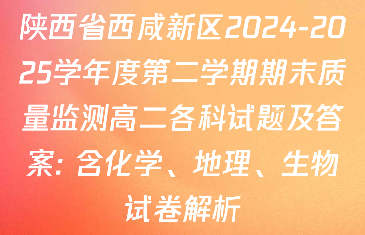 陕西省西咸新区2024-2025学年度第二学期期末质量监测高二各科试题及答案: 含化学、地理、生物试卷解析
