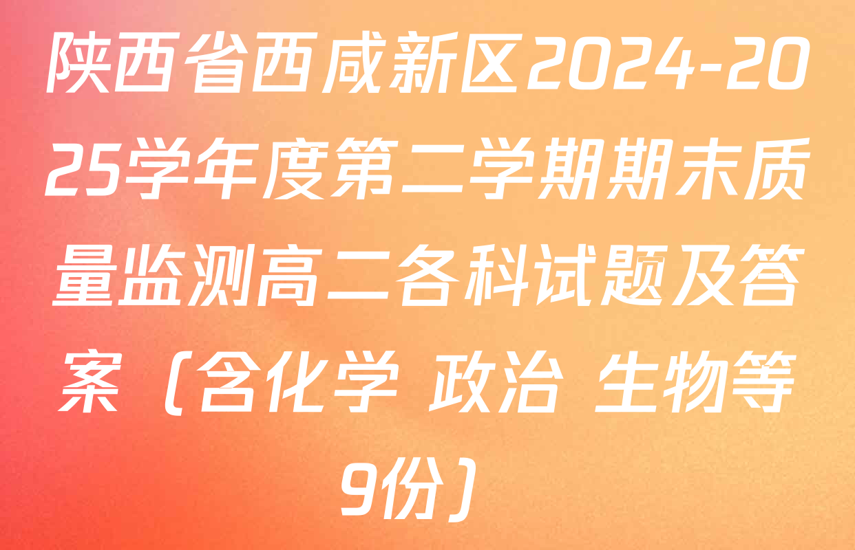 陕西省西咸新区2024-2025学年度第二学期期末质量监测高二各科试题及答案（含化学 政治 生物等9份）