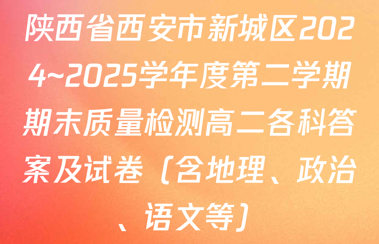 陕西省西安市新城区2024~2025学年度第二学期期末质量检测高二各科答案及试卷（含地理、政治、语文等）