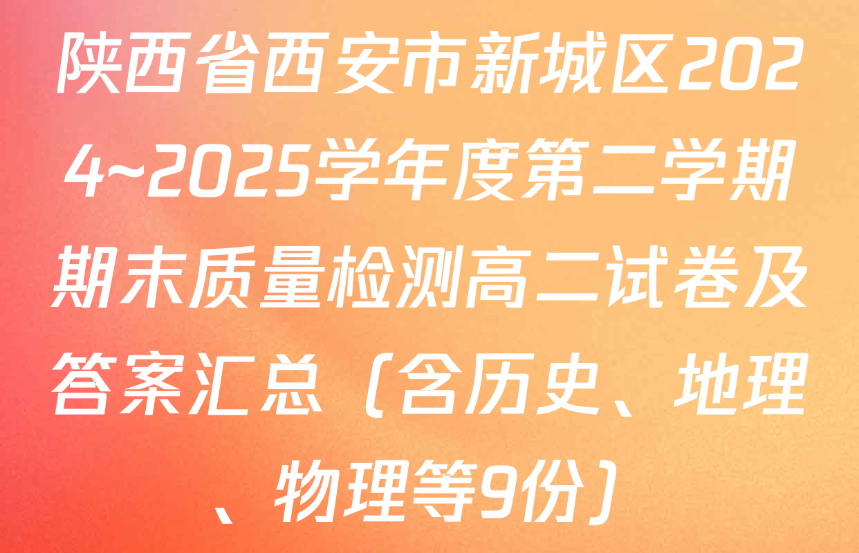 陕西省西安市新城区2024~2025学年度第二学期期末质量检测高二试卷及答案汇总（含历史、地理、物理等9份）