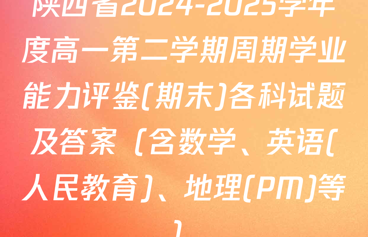 陕西省2024-2025学年度高一第二学期周期学业能力评鉴(期末)各科试题及答案（含数学、英语(人民教育)、地理(PM)等）