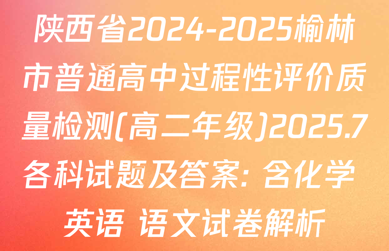 陕西省2024-2025榆林市普通高中过程性评价质量检测(高二年级)2025.7各科试题及答案: 含化学 英语 语文试卷解析
