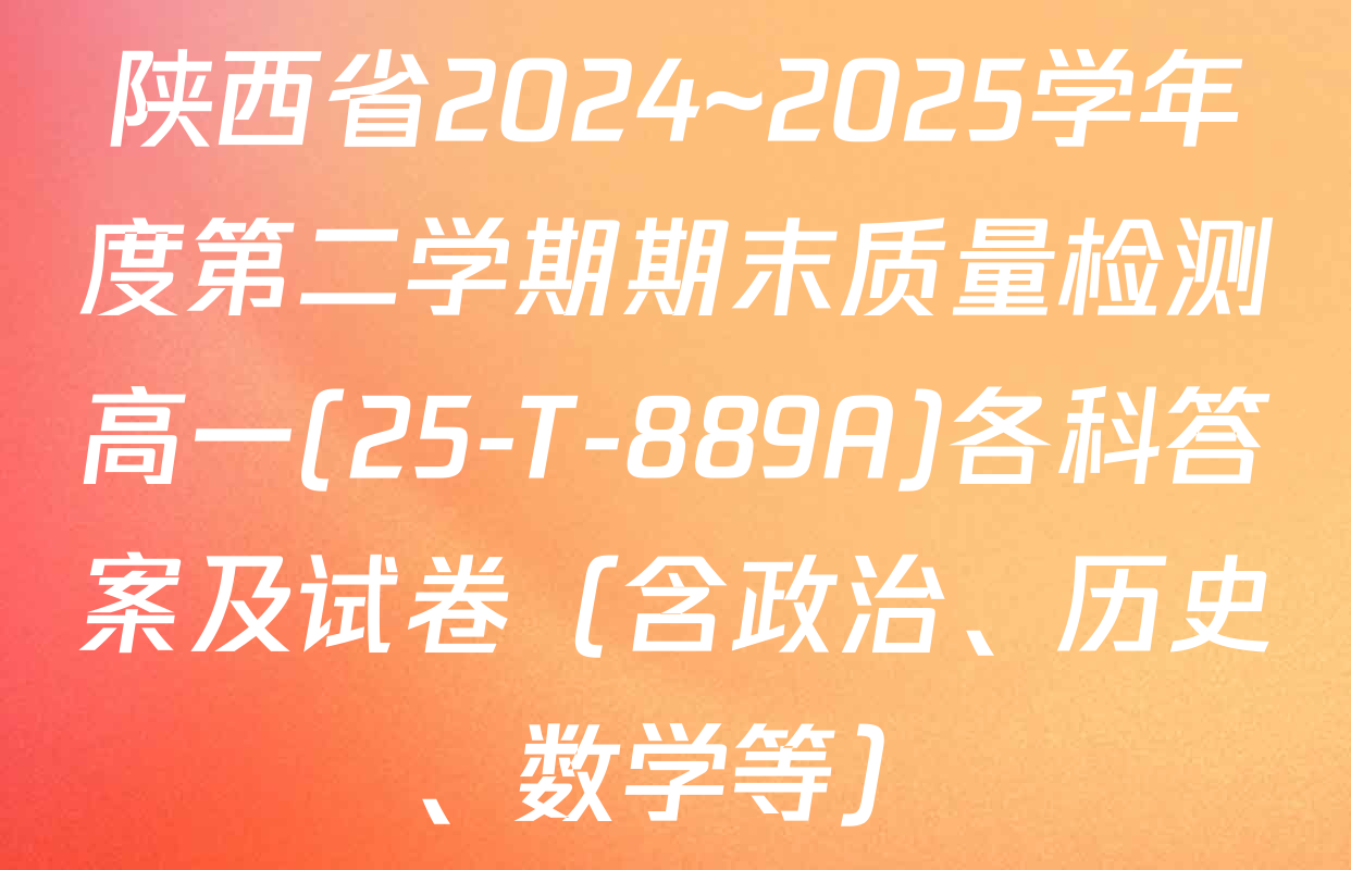 陕西省2024~2025学年度第二学期期末质量检测高一(25-T-889A)各科答案及试卷（含政治、历史、数学等）