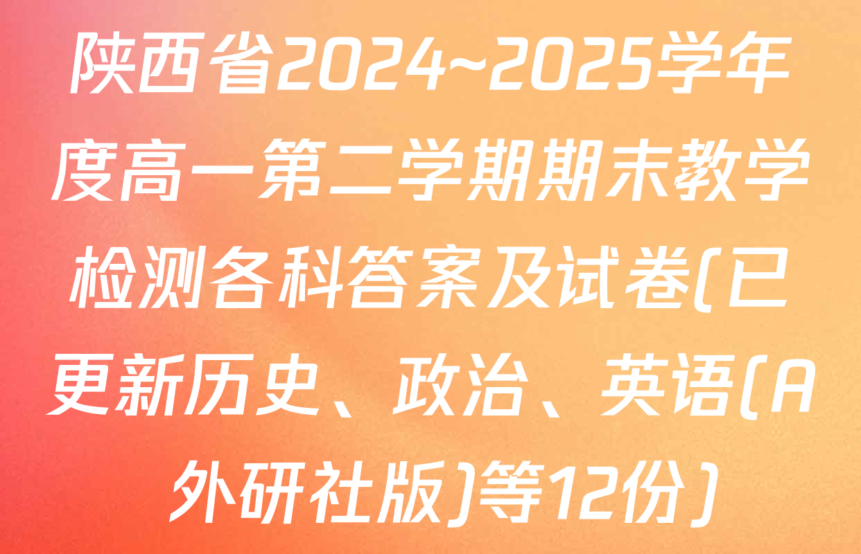 陕西省2024~2025学年度高一第二学期期末教学检测各科答案及试卷(已更新历史、政治、英语(A 外研社版)等12份)
