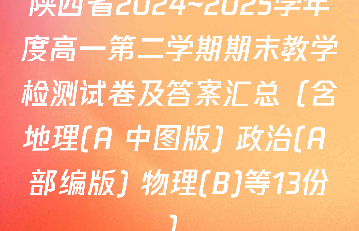 陕西省2024~2025学年度高一第二学期期末教学检测试卷及答案汇总（含地理(A 中图版) 政治(A 部编版) 物理(B)等13份）